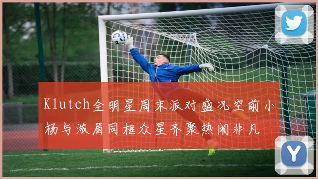 Klutch全明星周末派对盛况空前小杨与浓眉同框众星齐聚热闹非凡
