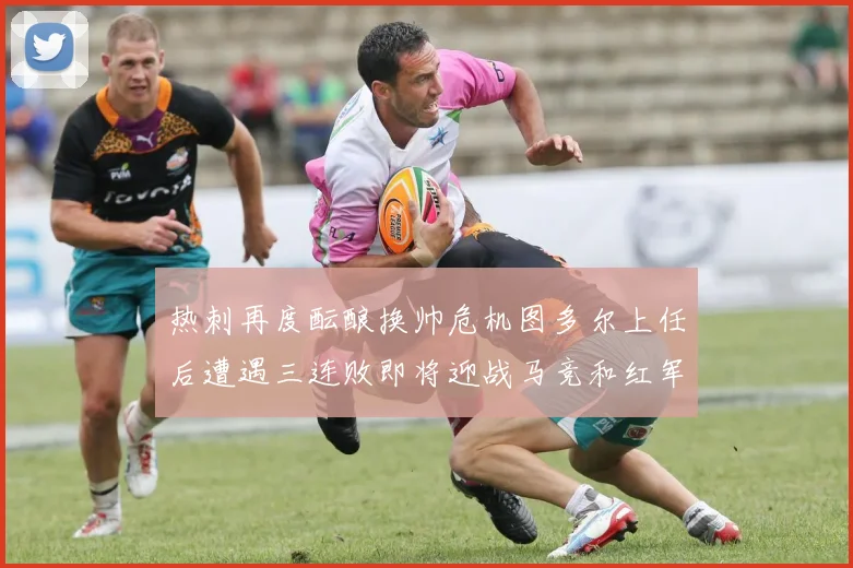 热刺再度酝酿换帅危机图多尔上任后遭遇三连败即将迎战马竞和红军