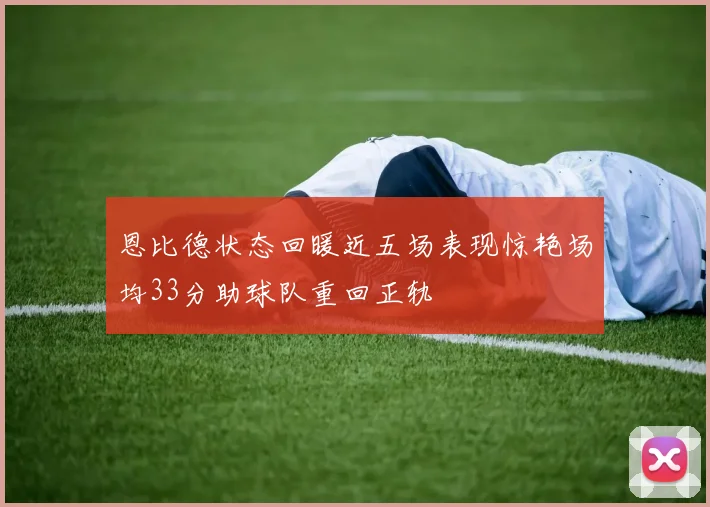 恩比德状态回暖近五场表现惊艳场均33分助球队重回正轨