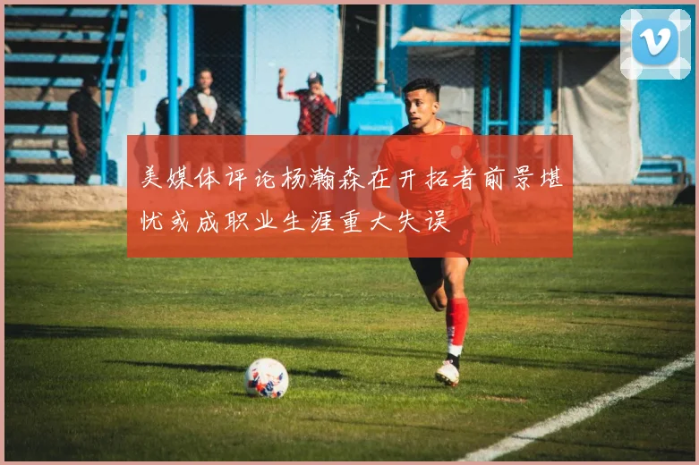 美媒体评论杨瀚森在开拓者前景堪忧或成职业生涯重大失误