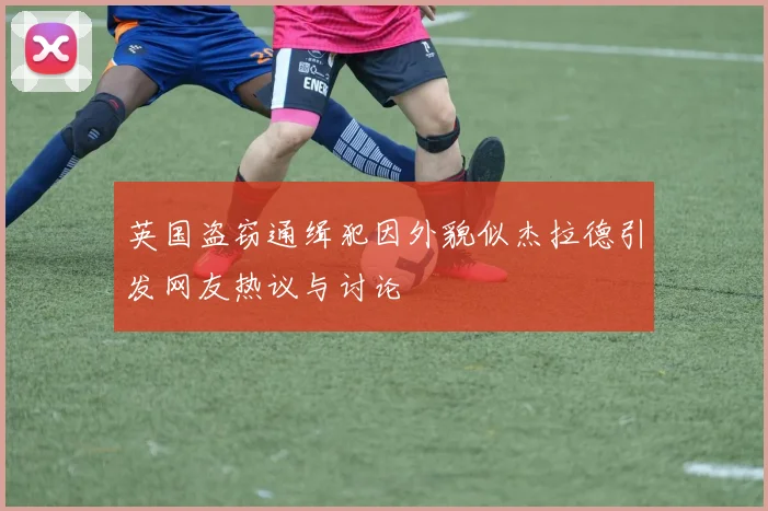 英国盗窃通缉犯因外貌似杰拉德引发网友热议与讨论