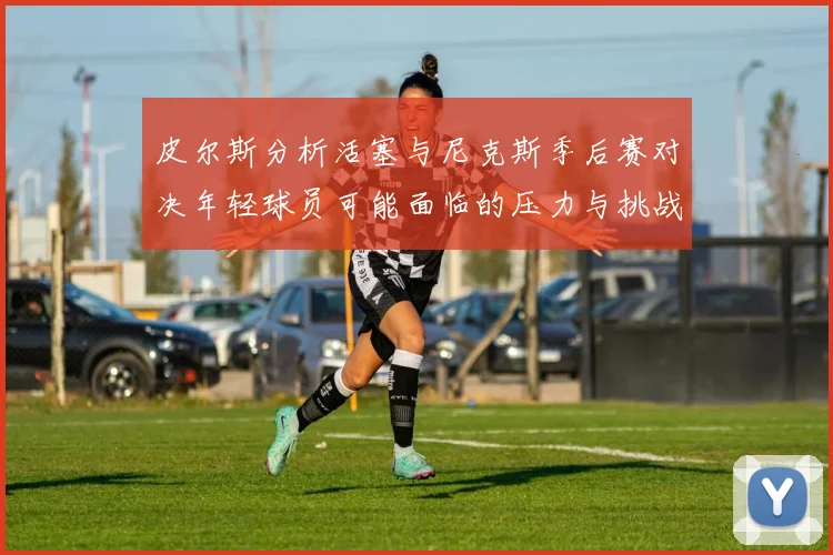 皮尔斯分析活塞与尼克斯季后赛对决年轻球员可能面临的压力与挑战