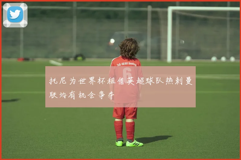 托尼为世界杯租借英超球队热刺曼联均有机会争夺