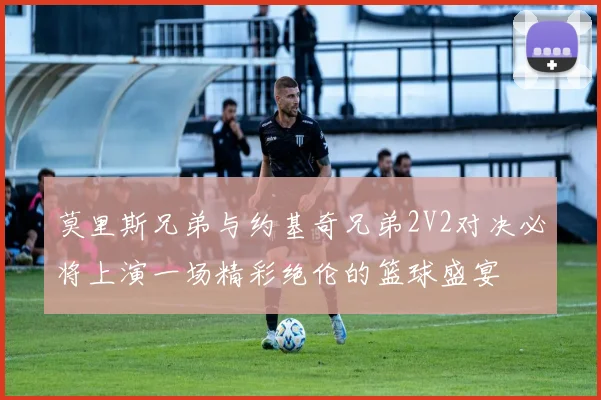 莫里斯兄弟与约基奇兄弟2V2对决必将上演一场精彩绝伦的篮球盛宴