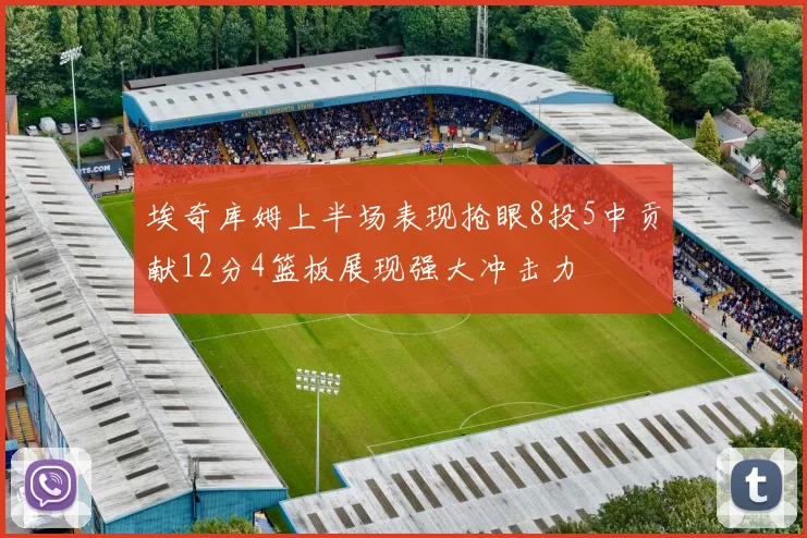 埃奇库姆上半场表现抢眼8投5中贡献12分4篮板展现强大冲击力