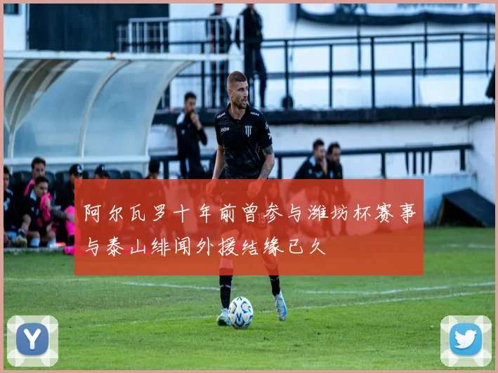 阿尔瓦罗十年前曾参与潍坊杯赛事与泰山绯闻外援结缘已久