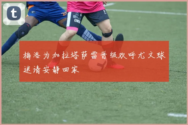梅洛为加拉塔萨雷晋级欢呼尤文球迷请安静回家