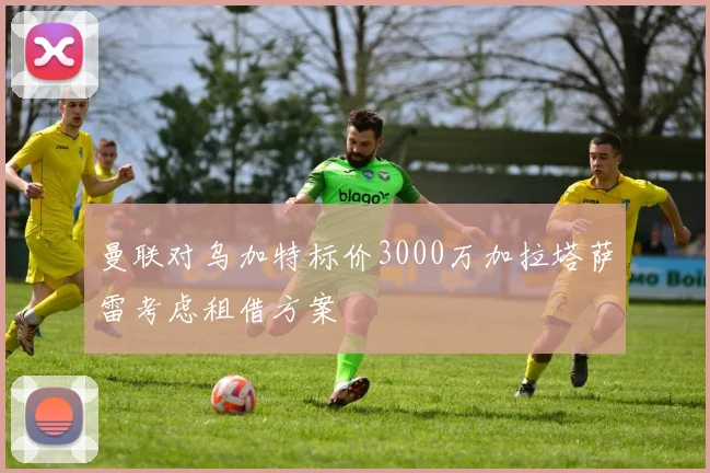 曼联对乌加特标价3000万加拉塔萨雷考虑租借方案