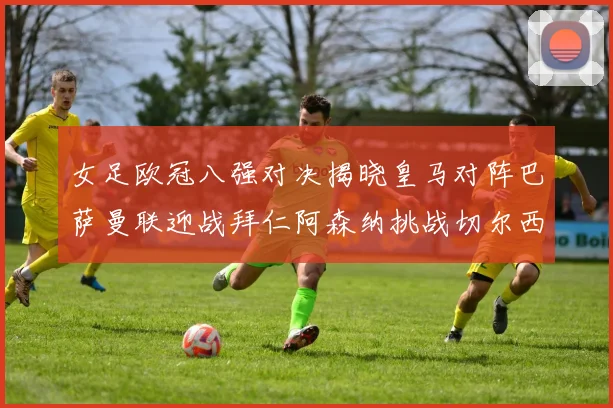 女足欧冠八强对决揭晓皇马对阵巴萨曼联迎战拜仁阿森纳挑战切尔西