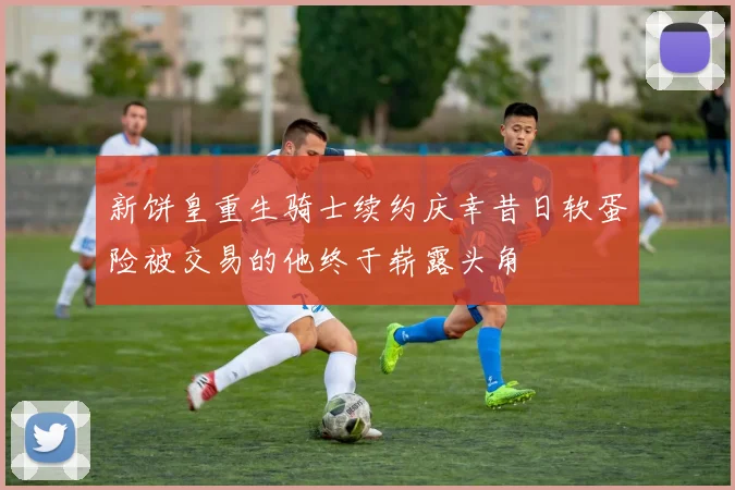 新饼皇重生骑士续约庆幸昔日软蛋险被交易的他终于崭露头角