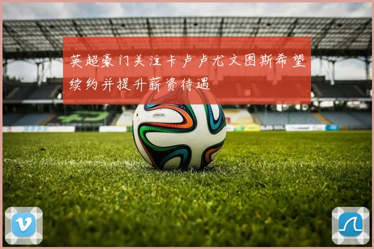 英超豪门关注卡卢卢尤文图斯希望续约并提升薪资待遇