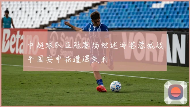中超球队亚冠赛场综述海港蓉城战平国安申花遭遇失利