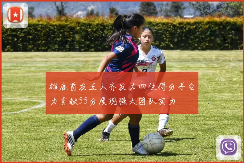 雄鹿首发五人齐发力四位得分手合力贡献55分展现强大团队实力