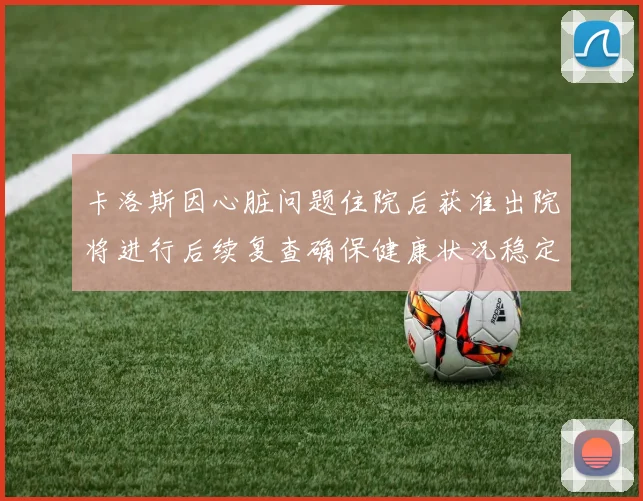 卡洛斯因心脏问题住院后获准出院将进行后续复查确保健康状况稳定