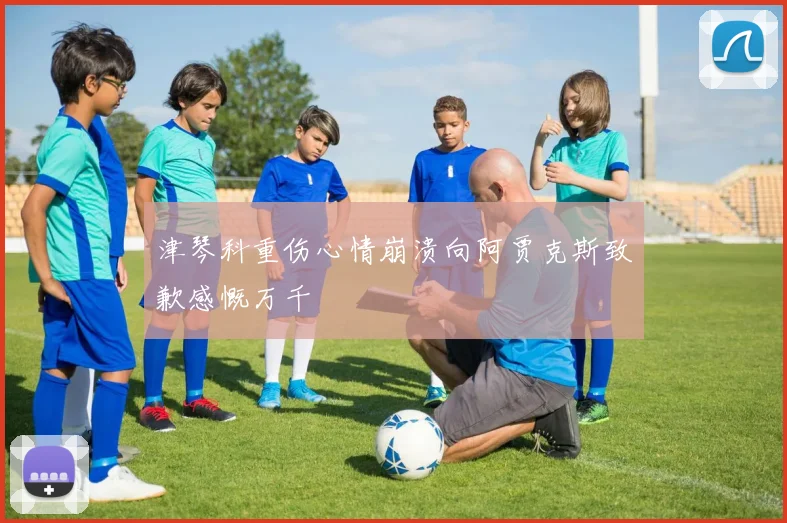 津琴科重伤心情崩溃向阿贾克斯致歉感慨万千