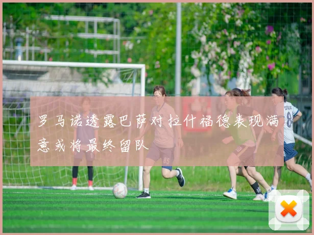 罗马诺透露巴萨对拉什福德表现满意或将最终留队