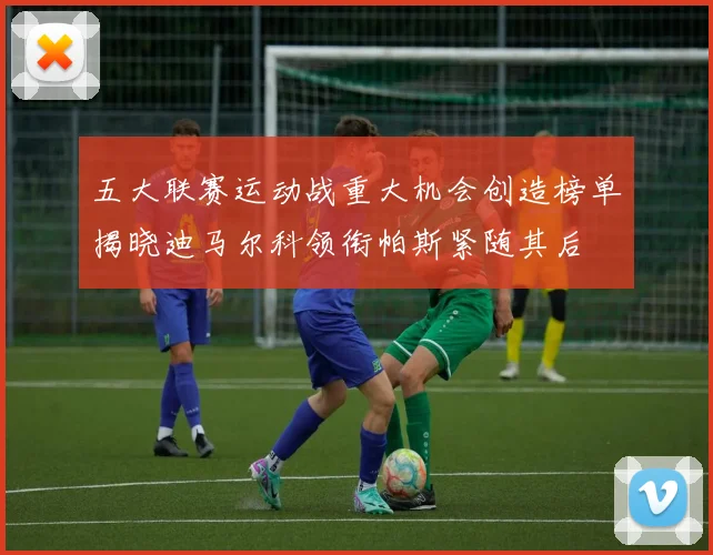 五大联赛运动战重大机会创造榜单揭晓迪马尔科领衔帕斯紧随其后